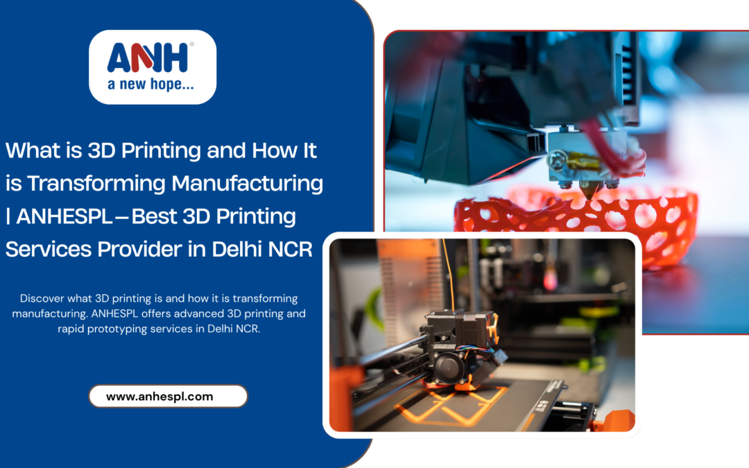What is 3D Printing and How It is Transforming Manufacturing | ANHESPL — Best 3D Printing Services Provider in Delhi NCR